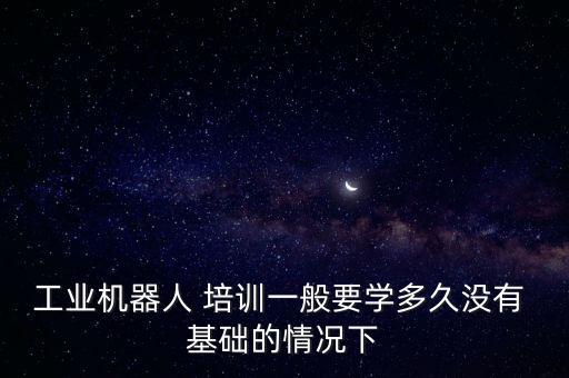 工業(yè)機(jī)器人 培訓(xùn)一般要學(xué)多久沒(méi)有 基礎(chǔ)的情況下