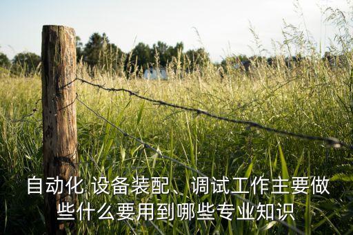  自動化 設(shè)備裝配、調(diào)試工作主要做些什么要用到哪些專業(yè)知識
