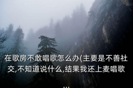 在歌房不敢唱歌怎么辦(主要是不善社交,不知道說什么,結(jié)果我還上麥唱歌...