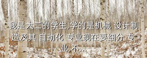 我是大二的學(xué)生,學(xué)的是機械 設(shè)計制造及其 自動化 專業(yè)現(xiàn)在要細(xì)分 專業(yè),不...