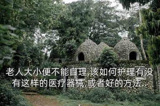 老人大小便不能自理,該如何護(hù)理有沒有這樣的醫(yī)療器械,或者好的方法...