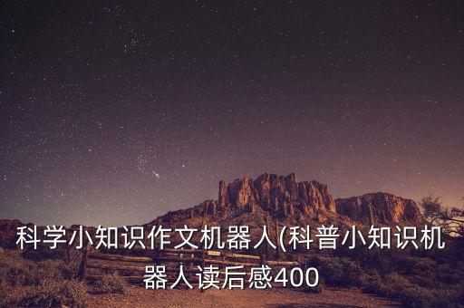 科學(xué)小知識(shí)作文機(jī)器人(科普小知識(shí)機(jī)器人讀后感400