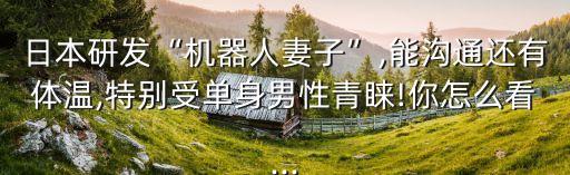 日本研發(fā)“機器人妻子”,能溝通還有體溫,特別受單身男性青睞!你怎么看...