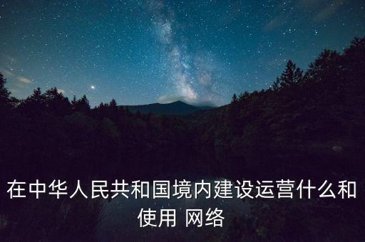 在中華人民共和國(guó)境內(nèi)建設(shè)運(yùn)營(yíng)什么和使用 網(wǎng)絡(luò)