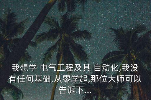 我想學 電氣工程及其 自動化,我沒有任何基礎,從零學起,那位大師可以告訴下...
