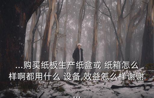 ...購(gòu)買紙板生產(chǎn)紙盒或 紙箱怎么樣啊都用什么 設(shè)備,效益怎么樣謝謝...