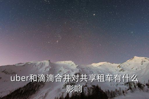 uber和滴滴合并對共享租車有什么影響