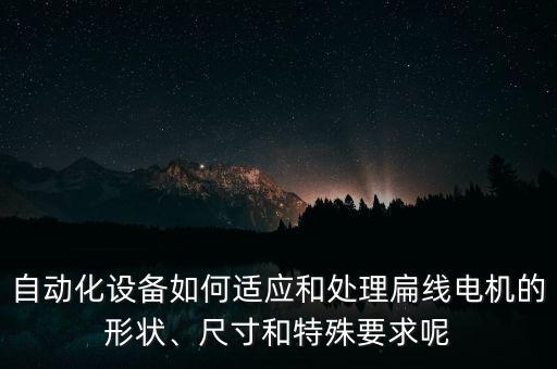 自動(dòng)化設(shè)備如何適應(yīng)和處理扁線電機(jī)的形狀、尺寸和特殊要求呢