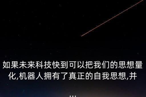如果未來科技快到可以把我們的思想量化,機(jī)器人擁有了真正的自我思想,并...