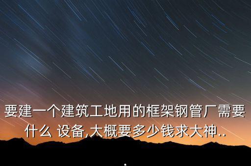 要建一個建筑工地用的框架鋼管廠需要什么 設(shè)備,大概要多少錢求大神...