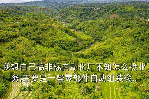 我想自己搞非標自動化廠不知怎么找業(yè)務(wù),主要是一些零部件自動組裝檢...