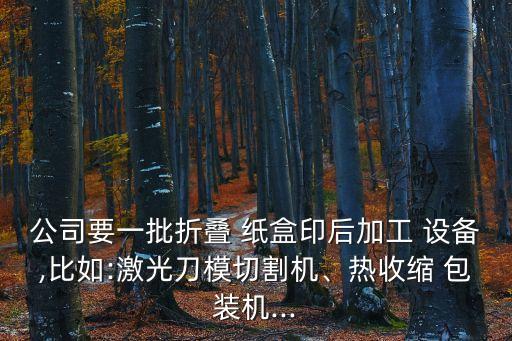 公司要一批折疊 紙盒印后加工 設(shè)備,比如:激光刀模切割機(jī)、熱收縮 包裝機(jī)...
