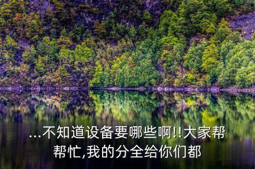 ...不知道設(shè)備要哪些啊!!大家?guī)蛶兔?我的分全給你們都