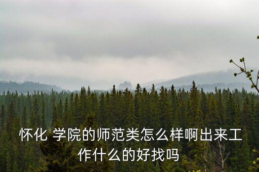  懷化 學(xué)院的師范類怎么樣啊出來工作什么的好找嗎