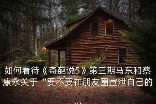 如何看待《奇葩說5》第三期馬東和蔡康永關(guān)于“要不要在朋友圈宣泄自己的...