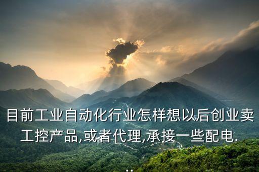 目前工業(yè)自動(dòng)化行業(yè)怎樣想以后創(chuàng)業(yè)賣工控產(chǎn)品,或者代理,承接一些配電...