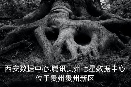 騰訊西安數(shù)據(jù)中心,騰訊貴州七星數(shù)據(jù)中心位于貴州貴州新區(qū)