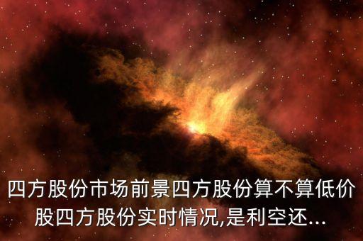 四方股份市場(chǎng)前景四方股份算不算低價(jià)股四方股份實(shí)時(shí)情況,是利空還...