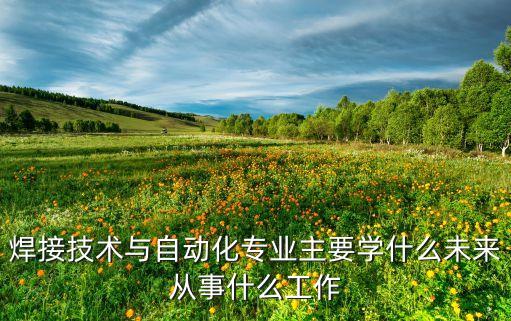 焊接技術(shù)與自動化專業(yè)主要學(xué)什么未來從事什么工作