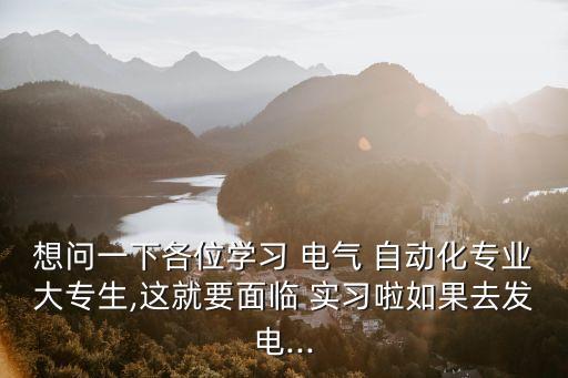 想問一下各位學(xué)習(xí) 電氣 自動(dòng)化專業(yè)大專生,這就要面臨 實(shí)習(xí)啦如果去發(fā)電...