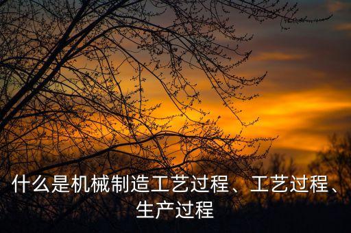 什么是機械制造工藝過程、工藝過程、生產過程