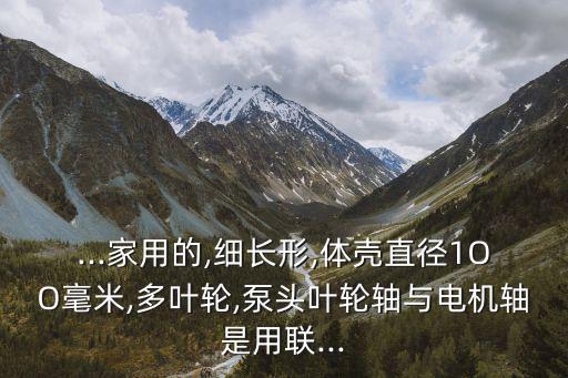 ...家用的,細(xì)長(zhǎng)形,體殼直徑1OO毫米,多葉輪,泵頭葉輪軸與電機(jī)軸是用聯(lián)...