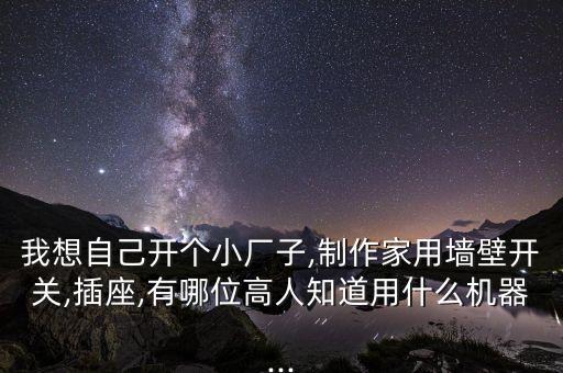 我想自己開個小廠子,制作家用墻壁開關(guān),插座,有哪位高人知道用什么機器...