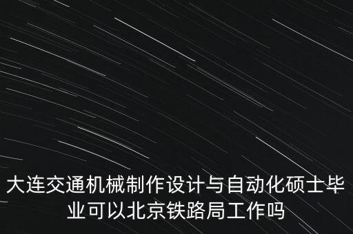 大連交通機(jī)械制作設(shè)計與自動化碩士畢業(yè)可以北京鐵路局工作嗎