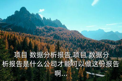  項(xiàng)目 數(shù)據(jù)分析報(bào)告 項(xiàng)目 數(shù)據(jù)分析報(bào)告是什么公司才能可以做這份報(bào)告啊...