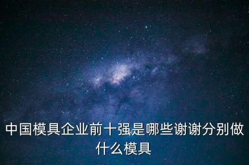 中國模具企業(yè)前十強(qiáng)是哪些謝謝分別做什么模具