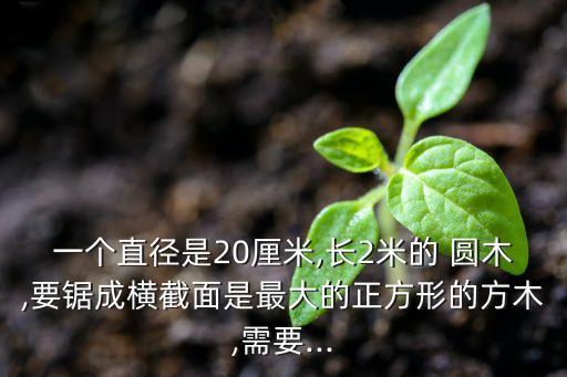 一個直徑是20厘米,長2米的 圓木,要鋸成橫截面是最大的正方形的方木,需要...