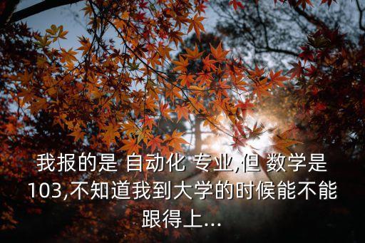 我報(bào)的是 自動(dòng)化 專業(yè),但 數(shù)學(xué)是103,不知道我到大學(xué)的時(shí)候能不能跟得上...