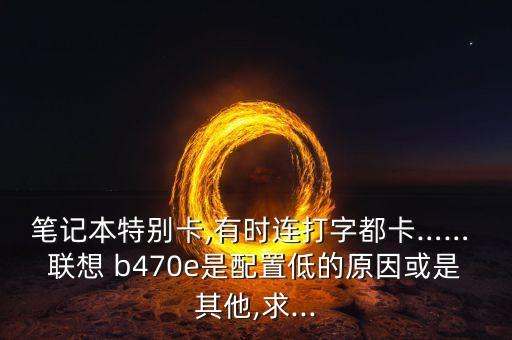 筆記本特別卡,有時連打字都卡…… 聯(lián)想 b470e是配置低的原因或是其他,求...