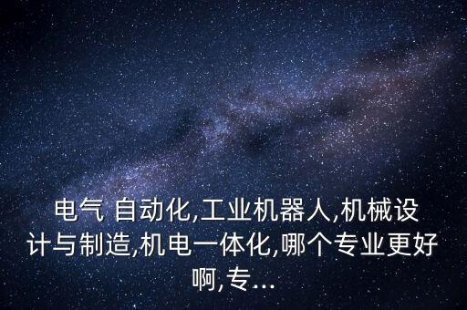  電氣 自動化,工業(yè)機(jī)器人,機(jī)械設(shè)計與制造,機(jī)電一體化,哪個專業(yè)更好啊,專...