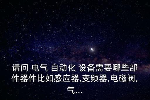 請(qǐng)問(wèn) 電氣 自動(dòng)化 設(shè)備需要哪些部件器件比如感應(yīng)器,變頻器,電磁閥,氣...