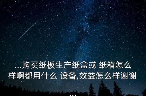 ...購買紙板生產(chǎn)紙盒或 紙箱怎么樣啊都用什么 設(shè)備,效益怎么樣謝謝...
