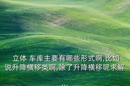  立體 車庫(kù)主要有哪些形式啊,比如說(shuō)升降橫移類啊,除了升降橫移呢求解...