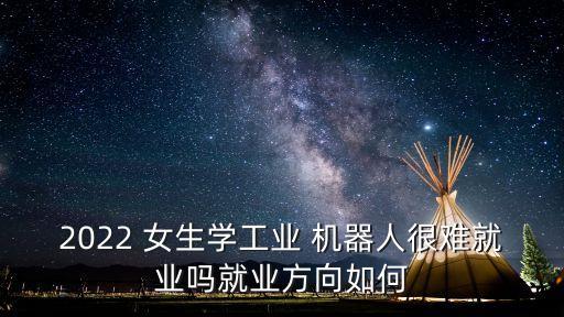2022 女生學(xué)工業(yè) 機(jī)器人很難就業(yè)嗎就業(yè)方向如何