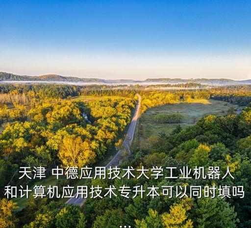  天津 中德應(yīng)用技術(shù)大學(xué)工業(yè)機(jī)器人和計(jì)算機(jī)應(yīng)用技術(shù)專升本可以同時(shí)填嗎...