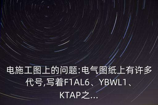 電施工圖上的問題:電氣圖紙上有許多代號,寫著F1AL6、YBWL1、KTAP之...