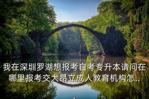 我在深圳羅湖想報(bào)考自考專升本請(qǐng)問在哪里報(bào)考交大昂立成人教育機(jī)構(gòu)怎...