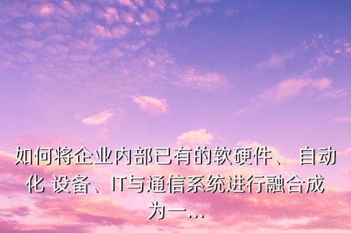 如何將企業(yè)內(nèi)部已有的軟硬件、 自動化 設(shè)備、IT與通信系統(tǒng)進行融合成為一...
