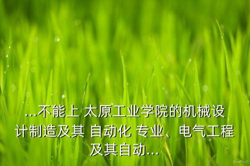 ...不能上 太原工業(yè)學(xué)院的機(jī)械設(shè)計(jì)制造及其 自動(dòng)化 專業(yè)、電氣工程及其自動(dòng)...