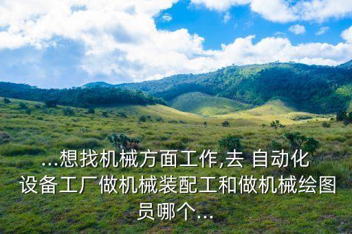 ...想找機(jī)械方面工作,去 自動化 設(shè)備工廠做機(jī)械裝配工和做機(jī)械繪圖員哪個...