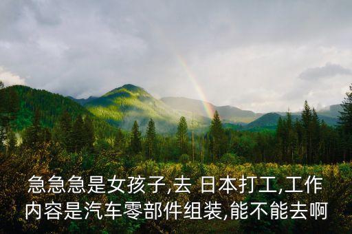 急急急是女孩子,去 日本打工,工作內(nèi)容是汽車零部件組裝,能不能去啊