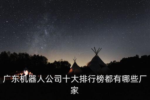 廣東機(jī)器人公司十大排行榜都有哪些廠家