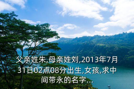 父親姓朱,母親姓劉,2013年7月31日02點(diǎn)08分出生,女孩,求中間帶永的名字...
