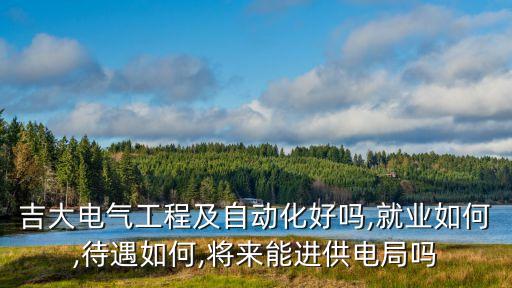 吉大電氣工程及自動化好嗎,就業(yè)如何,待遇如何,將來能進供電局嗎