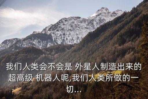 我們?nèi)祟悤粫?外星人制造出來的超高級 機器人呢,我們?nèi)祟愃龅囊磺?..