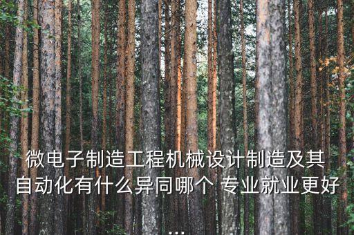  微電子制造工程機(jī)械設(shè)計(jì)制造及其 自動化有什么異同哪個(gè) 專業(yè)就業(yè)更好...